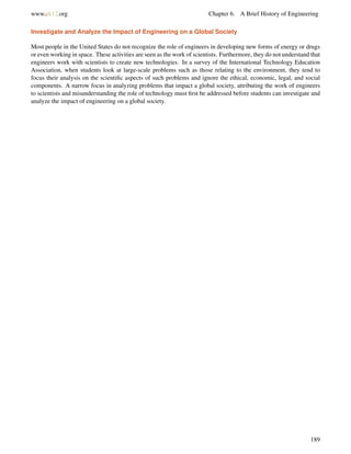 www.ck12.org Chapter 6. A Brief History of Engineering
Investigate and Analyze the Impact of Engineering on a Global Society
Most people in the United States do not recognize the role of engineers in developing new forms of energy or drugs
or even working in space. These activities are seen as the work of scientists. Furthermore, they do not understand that
engineers work with scientists to create new technologies. In a survey of the International Technology Education
Association, when students look at large-scale problems such as those relating to the environment, they tend to
focus their analysis on the scientiﬁc aspects of such problems and ignore the ethical, economic, legal, and social
components. A narrow focus in analyzing problems that impact a global society, attributing the work of engineers
to scientists and misunderstanding the role of technology must ﬁrst be addressed before students can investigate and
analyze the impact of engineering on a global society.
189
 