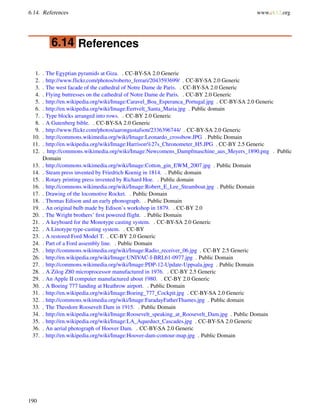 6.14. References www.ck12.org
6.14 References
1. . The Egyptian pyramids at Giza. . CC-BY-SA 2.0 Generic
2. . http://www.flickr.com/photos/roberto_ferrari/2043593699/ . CC-BY-SA 2.0 Generic
3. . The west facade of the cathedral of Notre Dame de Paris. . CC-BY-SA 2.0 Generic
4. . Flying buttresses on the cathedral of Notre Dame de Paris. . CC-BY 2.0 Generic
5. . http://en.wikipedia.org/wiki/Image:Caravel_Boa_Esperanca_Portugal.jpg . CC-BY-SA 2.0 Generic
6. . http://en.wikipedia.org/wiki/Image:Eertvelt_Santa_Maria.jpg . Public domain
7. . Type blocks arranged into rows. . CC-BY 2.0 Generic
8. . A Gutenberg bible. . CC-BY-SA 2.0 Generic
9. . http://www.flickr.com/photos/aarongustafson/2336396744/ . CC-BY-SA 2.0 Generic
10. . http://commons.wikimedia.org/wiki/Image:Leonardo_crossbow.JPG . Public Domain
11. . http://en.wikipedia.org/wiki/Image:Harrison%27s_Chronometer_H5.JPG . CC-BY 2.5 Generic
12. . http://commons.wikimedia.org/wiki/Image:Newcomens_Dampfmaschine_aus_Meyers_1890.png . Public
Domain
13. . http://commons.wikimedia.org/wiki/Image:Cotton_gin_EWM_2007.jpg . Public Domain
14. . Steam press invented by Friedrich Koenig in 1814. . Public domain
15. . Rotary printing press invented by Richard Hoe. . Public domain
16. . http://commons.wikimedia.org/wiki/Image:Robert_E_Lee_Steamboat.jpg . Public Domain
17. . Drawing of the locomotive Rocket. . Public Domain
18. . Thomas Edison and an early phonograph. . Public Domain
19. . An original bulb made by Edison’s workshop in 1879. . CC-BY 2.0
20. . The Wright brothers’ ﬁrst powered flight. . Public Domain
21. . A keyboard for the Monotype casting system. . CC-BY-SA 2.0 Generic
22. . A Linotype type-casting system. . CC-BY
23. . A restored Ford Model T. . CC-BY 2.0 Generic
24. . Part of a Ford assembly line. . Public Domain
25. . http://commons.wikimedia.org/wiki/Image:Radio_receiver_06.jpg . CC-BY 2.5 Generic
26. . http://en.wikipedia.org/wiki/Image:UNIVAC-I-BRL61-0977.jpg . Public Domain
27. . http://commons.wikimedia.org/wiki/Image:PDP-12-Update-Uppsala.jpeg . Public Domain
28. . A Zilog Z80 microprocessor manufactured in 1976. . CC-BY 2.5 Generic
29. . An Apple II computer manufactured about 1980. . CC-BY 2.0 Generic
30. . A Boeing 777 landing at Heathrow airport. . Public Domain
31. . http://en.wikipedia.org/wiki/Image:Boeing_777_Cockpit.jpg . CC-BY-SA 2.0 Generic
32. . http://commons.wikimedia.org/wiki/Image:FaradayFatherThames.jpg . Public domain
33. . The Theodore Roosevelt Dam in 1915. . Public Domain
34. . http://en.wikipedia.org/wiki/Image:Roosevelt_speaking_at_Roosevelt_Dam.jpg . Public Domain
35. . http://en.wikipedia.org/wiki/Image:LA_Aqueduct_Cascades.jpg . CC-BY-SA 2.0 Generic
36. . An aerial photograph of Hoover Dam. . CC-BY-SA 2.0 Generic
37. . http://en.wikipedia.org/wiki/Image:Hoover-dam-contour-map.jpg . Public Domain
190
 