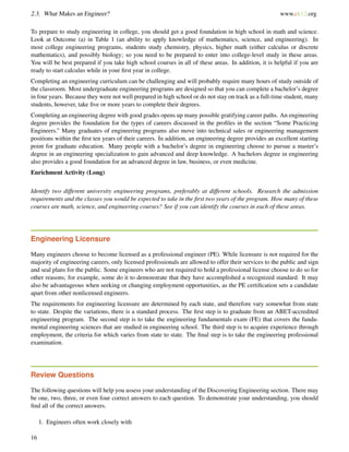 2.3. What Makes an Engineer? www.ck12.org
To prepare to study engineering in college, you should get a good foundation in high school in math and science.
Look at Outcome (a) in Table 1 (an ability to apply knowledge of mathematics, science, and engineering). In
most college engineering programs, students study chemistry, physics, higher math (either calculus or discrete
mathematics), and possibly biology; so you need to be prepared to enter into college-level study in these areas.
You will be best prepared if you take high school courses in all of these areas. In addition, it is helpful if you are
ready to start calculus while in your ﬁrst year in college.
Completing an engineering curriculum can be challenging and will probably require many hours of study outside of
the classroom. Most undergraduate engineering programs are designed so that you can complete a bachelor’s degree
in four years. Because they were not well prepared in high school or do not stay on track as a full-time student, many
students, however, take ﬁve or more years to complete their degrees.
Completing an engineering degree with good grades opens up many possible gratifying career paths. An engineering
degree provides the foundation for the types of careers discussed in the proﬁles in the section “Some Practicing
Engineers.” Many graduates of engineering programs also move into technical sales or engineering management
positions within the ﬁrst ten years of their careers. In addition, an engineering degree provides an excellent starting
point for graduate education. Many people with a bachelor’s degree in engineering choose to pursue a master’s
degree in an engineering specialization to gain advanced and deep knowledge. A bachelors degree in engineering
also provides a good foundation for an advanced degree in law, business, or even medicine.
Enrichment Activity (Long)
Identify two different university engineering programs, preferably at different schools. Research the admission
requirements and the classes you would be expected to take in the ﬁrst two years of the program. How many of these
courses are math, science, and engineering courses? See if you can identify the courses in each of these areas.
Engineering Licensure
Many engineers choose to become licensed as a professional engineer (PE). While licensure is not required for the
majority of engineering careers, only licensed professionals are allowed to offer their services to the public and sign
and seal plans for the public. Some engineers who are not required to hold a professional license choose to do so for
other reasons; for example, some do it to demonstrate that they have accomplished a recognized standard. It may
also be advantageous when seeking or changing employment opportunities, as the PE certiﬁcation sets a candidate
apart from other nonlicensed engineers.
The requirements for engineering licensure are determined by each state, and therefore vary somewhat from state
to state. Despite the variations, there is a standard process. The ﬁrst step is to graduate from an ABET-accredited
engineering program. The second step is to take the engineering fundamentals exam (FE) that covers the funda-
mental engineering sciences that are studied in engineering school. The third step is to acquire experience through
employment, the criteria for which varies from state to state. The ﬁnal step is to take the engineering professional
examination.
Review Questions
The following questions will help you assess your understanding of the Discovering Engineering section. There may
be one, two, three, or even four correct answers to each question. To demonstrate your understanding, you should
ﬁnd all of the correct answers.
1. Engineers often work closely with
16
 