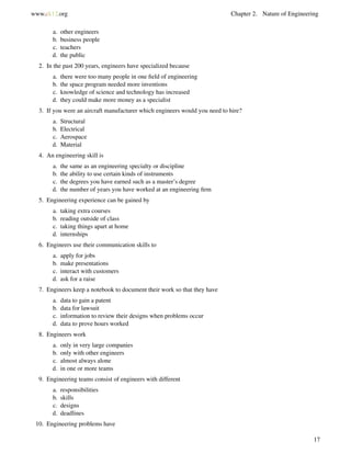 www.ck12.org Chapter 2. Nature of Engineering
a. other engineers
b. business people
c. teachers
d. the public
2. In the past 200 years, engineers have specialized because
a. there were too many people in one ﬁeld of engineering
b. the space program needed more inventions
c. knowledge of science and technology has increased
d. they could make more money as a specialist
3. If you were an aircraft manufacturer which engineers would you need to hire?
a. Structural
b. Electrical
c. Aerospace
d. Material
4. An engineering skill is
a. the same as an engineering specialty or discipline
b. the ability to use certain kinds of instruments
c. the degrees you have earned such as a master’s degree
d. the number of years you have worked at an engineering ﬁrm
5. Engineering experience can be gained by
a. taking extra courses
b. reading outside of class
c. taking things apart at home
d. internships
6. Engineers use their communication skills to
a. apply for jobs
b. make presentations
c. interact with customers
d. ask for a raise
7. Engineers keep a notebook to document their work so that they have
a. data to gain a patent
b. data for lawsuit
c. information to review their designs when problems occur
d. data to prove hours worked
8. Engineers work
a. only in very large companies
b. only with other engineers
c. almost always alone
d. in one or more teams
9. Engineering teams consist of engineers with different
a. responsibilities
b. skills
c. designs
d. deadlines
10. Engineering problems have
17
 