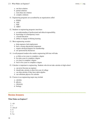2.3. What Makes an Engineer? www.ck12.org
a. one best solution
b. partial solutions
c. more than one solution
d. complex solutions
11. Engineering programs are accredited by an organization called
a. ENGG
b. ASU
c. NSF
d. ABET
12. Students in engineering programs must have
a. an understanding of professional and ethical responsibility
b. knowledge of contemporary issues
c. a broad education
d. ability to engage in lifelong learning
13. Most engineering societies
a. help engineers ﬁnd employment
b. have a strong educational component
c. require advanced degrees for membership
d. are sponsored by businesses
14. A well-prepared student who studies engineering full time will take
a. as little as two years to complete a degree
b. ﬁve plus years to complete a degree
c. six years to complete a degree
d. four to ﬁve years to complete a degree
15. Calculus is important to engineering. Students who do not take calculus in high school
a. can never become an engineer
b. should take calculus in their ﬁrst year of college
c. can skip calculus if they have taken algebra
d. can substitute physics for calculus
16. Courses in an engineering major may include
a. calculus
b. physics
c. chemistry
d. biology
Review Answers
What Makes an Engineer?
1. a,b
2. c
3. a,b,c,d
4. b
5. d
6. b,c
18
 