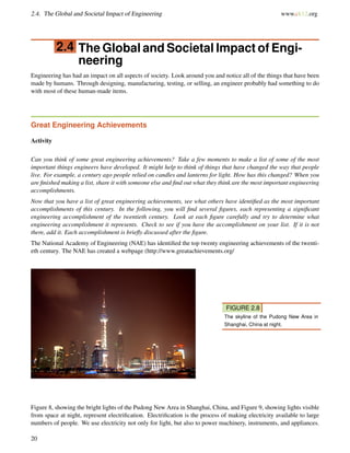2.4. The Global and Societal Impact of Engineering www.ck12.org
2.4 The Global and Societal Impact of Engi-
neering
Engineering has had an impact on all aspects of society. Look around you and notice all of the things that have been
made by humans. Through designing, manufacturing, testing, or selling, an engineer probably had something to do
with most of these human-made items.
Great Engineering Achievements
Activity
Can you think of some great engineering achievements? Take a few moments to make a list of some of the most
important things engineers have developed. It might help to think of things that have changed the way that people
live. For example, a century ago people relied on candles and lanterns for light. How has this changed? When you
are ﬁnished making a list, share it with someone else and ﬁnd out what they think are the most important engineering
accomplishments.
Now that you have a list of great engineering achievements, see what others have identiﬁed as the most important
accomplishments of this century. In the following, you will ﬁnd several ﬁgures, each representing a signiﬁcant
engineering accomplishment of the twentieth century. Look at each ﬁgure carefully and try to determine what
engineering accomplishment it represents. Check to see if you have the accomplishment on your list. If it is not
there, add it. Each accomplishment is brieﬂy discussed after the ﬁgure.
The National Academy of Engineering (NAE) has identiﬁed the top twenty engineering achievements of the twenti-
eth century. The NAE has created a webpage (http://www.greatachievements.org/
FIGURE 2.8
The skyline of the Pudong New Area in
Shanghai, China at night.
Figure 8, showing the bright lights of the Pudong New Area in Shanghai, China, and Figure 9, showing lights visible
from space at night, represent electriﬁcation. Electriﬁcation is the process of making electricity available to large
numbers of people. We use electricity not only for light, but also to power machinery, instruments, and appliances.
20
 