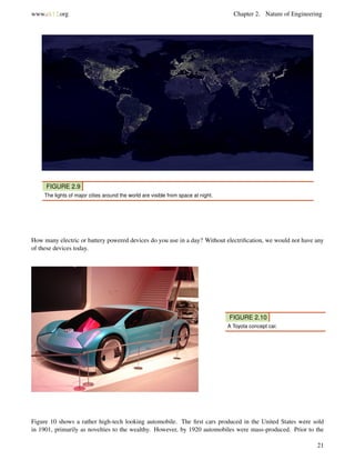 www.ck12.org Chapter 2. Nature of Engineering
FIGURE 2.9
The lights of major cities around the world are visible from space at night.
How many electric or battery powered devices do you use in a day? Without electriﬁcation, we would not have any
of these devices today.
FIGURE 2.10
A Toyota concept car.
Figure 10 shows a rather high-tech looking automobile. The ﬁrst cars produced in the United States were sold
in 1901, primarily as novelties to the wealthy. However, by 1920 automobiles were mass-produced. Prior to the
21
 