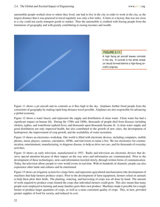 2.4. The Global and Societal Impact of Engineering www.ck12.org
automobile people worked close to where they lived; one had to live in the city in order to work in the city, as the
largest distance that it was practical to travel regularly was only a few miles. A farm or a factory that was not close
to a city could not easily transport goods to market. Thus the automobile is credited with freeing people from the
limitations of geography and with greatly contributing to raising incomes and wealth.
FIGURE 2.11
A high ﬂying jet aircraft leaves contrails
in the sky. A contrail is the white streak
(or cloud) formed behind a high-ﬂying air-
craft’s engines.
Figure 11 shows a jet aircraft and its contrails as it ﬂies high in the sky. Airplanes further freed people from the
constraints of geography by making rapid long-distance travel possible. Airplanes are also responsible for advancing
a global economy.
Figure 12 shows a water faucet, and represents the supply and distribution of clean water. Clean water has had a
signiﬁcant impact on human life. During the 1700s and 1800s, thousands of people died from diseases including
cholera, typhus, and waterborne typhoid fever, and thousands upon thousands became ill. A clean water supply and
good distribution not only improved health, but also contributed to the growth of new cities, the development of
hydropower, the improvement of crop growth, and the availability of water recreation.
Figure 13 shows an electronics workshop. Our world is ﬁlled with electronic devices, including computers, mobile
phones, music players, cameras, calculators, ATMs, and televisions to name a few. We use electronics for commu-
nication, entertainment, manufacturing, to diagnose disease, to help us drive our cars, and for thousands of everyday
activities.
Figure 14 shows an early television, manufactured in 1953. Radio and television are electronic devices that de-
serve special attention because of their impact on the way news and information are communicated. Prior to the
development of these technologies, news and information traveled slowly, through written forms of communication.
Today, the television allows people to view world events in real time. With its hundreds of channels, people can also
experience other lands and cultures and be entertained.
Figure 15 shows an irrigation system for a large farm, and represents agricultural mechanization (the development of
machines that help farmers produce crops). Prior to the development of farm equipment, farmers relied on animals
to help them plow their ﬁelds. The planting, watering, and harvesting of crops was all done by hand. The amount
of work required to produce crops limited the crops that individual farmers could grow. This also meant that many
people were employed in farming and many families grew their own produce. Machines made it possible for a single
farmer to produce larger quantities of crops, as well as a more consistent quality of crops. This, in turn, provided
greater supplies of food for society, and reduced its cost.
22
 