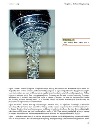 www.ck12.org Chapter 2. Nature of Engineering
FIGURE 2.12
Clean drinking water ﬂowing from a
faucet.
Figure 16 shows an early computer. Computers change the way we communicate. Computers help us write; this
chapter has been written, formatted, and distributed by computer. In engineering and science they perform complex
computations; there are many problems, such as weather prediction, that require billions of computations. Without
computers, we could not do these complex calculations. Computers are also used to control machines. Computers
help guide and ﬂy airplanes; they control the engine in your car. Computers can store vast amounts of information
that is readily available, and they connect us to the world through the Internet. Computers facilitate learning, and
provide us with a great source of entertainment.
Figure 17 shows a woman drinking water through a ﬁltration straw, and represents an example of healthcare
technology. The specialized straw is capable of ﬁltering harmful bacteria and parasites from polluted water supplies.
In the past decades, there have been numerous healthcare technologies developed that have decreased mortality
rates, increased life spans, and contributed to a better quality of life. These technologies include advanced surgical
techniques, artiﬁcial organs, instruments that can diagnose ailments, and preventive healthcare devices.
Figure 18 may be the most difﬁcult to discern. The picture shows the side of a large building with air-conditioning
units on many windows. Air-conditioning was originally developed to help cool manufacturing processes. In the
23
 