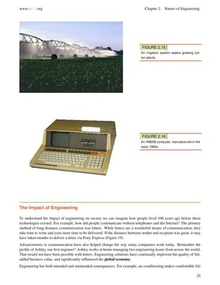 www.ck12.org Chapter 2. Nature of Engineering
FIGURE 2.15
An irrigation system waters growing cot-
ton plants.
FIGURE 2.16
An HB85B computer, manufactured in the
early 1980s.
The Impact of Engineering
To understand the impact of engineering on society we can imagine how people lived 100 years ago before these
technologies existed. For example, how did people communicate without telephones and the Internet? The primary
method of long-distance communication was letters. While letters are a wonderful means of communication, they
take time to write and even more time to be delivered. If the distance between sender and recipient was great, it may
have taken months to deliver a letter via Pony Express (Figure 19).
Advancements in communication have also helped change the way many companies work today. Remember the
proﬁle of Ashley, our ﬁrst engineer? Ashley works at home managing two engineering teams from across the world.
That would not have been possible with letters. Engineering solutions have continually improved the quality of life,
added business value, and signiﬁcantly inﬂuenced the global economy.
Engineering has both intended and unintended consequences. For example, air-conditioning makes comfortable life
25
 