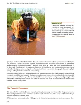 2.4. The Global and Societal Impact of Engineering www.ck12.org
FIGURE 2.17
The LifeStraw is a water puriﬁcation de-
vice designed to ﬁlter bacteria out of wa-
ter and is powered by suction. Water
is passed through an iodine-coated bead
chamber that kills bacteria and parasites.
It costs around $3.75 and can last for a
total of 700 liters of water.
possible in much of southern United States. However, sometimes the unintended consequences of new technologies
can be negative. About a decade ago, scientists discovered that Freon and similar gasses used in air conditioners
were contributing to damage to the Earth’s protective ozone layer. As a result, new gasses and technology had to
be developed. Consider as well the impact on culture from air conditioners. Prior to air-conditioning, many people
sat on their front porch in the evenings, in part because their homes were too hot. Also, people often had very high
ceilings—a design intended to help with home cooling.
Another example of unintended consequences is several years ago a company developed corn seeds that were highly
resistant to weed killers and insects so that farmers would not need to spray poisons on their ﬁelds. An unintended
consequence was that the new type of corn seed, after it had been growing for several years, started growing in ﬁelds
where it had not been planted. Farmers tried to kill the unwanted corn plants but were unable to do it because the
corn was resistant to the poisons.
The Future of Engineering
It is very difﬁcult to predict the future of engineering, but engineers attempt this whenever they design new products.
Engineers try to determine what people will want and need—both now and in the future—and then they design
things to fulﬁll those wants and needs.
While we do not know exactly what will happen in the future, we can examine some possible scenarios. Con-
26
 