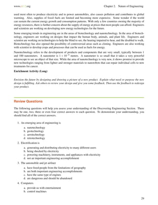 www.ck12.org Chapter 2. Nature of Engineering
used most often to produce electricity and to power automobiles, also causes pollution and contributes to global
warming. Also, supplies of fossil fuels are limited and becoming more expensive. Some wonder if the world
can sustain the current energy growth and consumption patterns. With only a few countries owning the majority of
energy resources, there is further concern about the supply of energy at prices that most people can afford. Engineers
and scientists are working on developing new energy technologies for the future.
Some emerging trends in engineering are in the areas of biotechnology and nanotechnology. In the area of biotech-
nology, engineers are working on designs that impact the human body, animals, and plant life. Engineers and
scientist are working on technologies to help the blind to see, the hearing impaired to hear, and the disabled to walk.
Biotechnology has also opened the possibility of controversial areas such as cloning. Engineers are also working
with scientist to develop crops and processes that can be used as fuels for energy.
Nanotechnology refers to the development of products and components that are very small, typically between 1
and 100 nanometers. A nanometer is 1 × 10−9 meters. A nanometer is so small that it takes a very powerful
microscope to see an object of that size. While the area of nanotechnology is very new, it shows promise to provide
new technologies ranging from lighter and stronger materials to nanorobots that can repair individual cells to new
treatments for cancer.
Enrichment Activity (Long)
Envision the future by designing and drawing a picture of a new product. Explain what need or purpose the new
design is fulﬁlling. Ask others to review your design and give you some feedback. Then use the feedback to redesign
your product.
Review Questions
The following questions will help you assess your understanding of the Discovering Engineering Section. There
may be one, two, three or even four correct answers to each question. To demonstrate your understanding, you
should ﬁnd all of the correct answers.
1. An emerging area of engineering is
a. nanotechnology
b. geotechnology
c. aerotechnology
d. retrotechnology
2. Electriﬁcation is
a. generating and distributing electricity to many different users
b. being shocked by electricity
c. powering machinery, instruments, and appliances with electricity
d. not an important engineering accomplishment
3. The automobile and jet airliner
a. have freed people from the limitations of geography
b. are both important engineering accomplishments
c. have the same type of engines
d. are dangerous and should be abandoned
4. Computers
a. provide us with entertainment
b. control machines
29
 