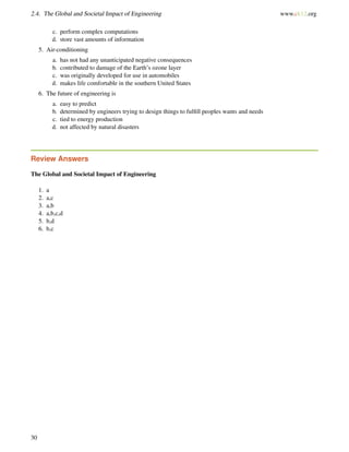 2.4. The Global and Societal Impact of Engineering www.ck12.org
c. perform complex computations
d. store vast amounts of information
5. Air-conditioning
a. has not had any unanticipated negative consequences
b. contributed to damage of the Earth’s ozone layer
c. was originally developed for use in automobiles
d. makes life comfortable in the southern United States
6. The future of engineering is
a. easy to predict
b. determined by engineers trying to design things to fulﬁll peoples wants and needs
c. tied to energy production
d. not affected by natural disasters
Review Answers
The Global and Societal Impact of Engineering
1. a
2. a,c
3. a,b
4. a,b,c,d
5. b,d
6. b,c
30
 