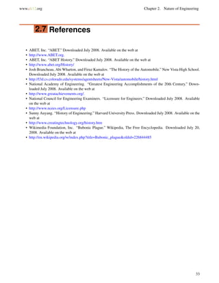 www.ck12.org Chapter 2. Nature of Engineering
2.7 References
• ABET, Inc. “ABET.” Downloaded July 2008. Available on the web at
• http://www.ABET.org.
• ABET, Inc. “ABET History.” Downloaded July 2008. Available on the web at
• http://www.abet.org/History/
• Josh Brancheau, Abi Wharton, and Firuz Kamalov. “The History of the Automobile.” New Vista High School.
Downloaded July 2008. Available on the web at
• http://l3d.cs.colorado.edu/systems/agentsheets/New-Vista/automobile/history.html
• National Academy of Engineering. “Greatest Engineering Accomplishments of the 20th Century.” Down-
loaded July 2008. Available on the web at
• http://www.greatachievements.org/.
• National Council for Engineering Examiners. “Licensure for Engineers.” Downloaded July 2008. Available
on the web at
• http://www.ncees.org/Licensure.php
• Sunny Auyang. “History of Engineering.” Harvard University Press. Downloaded July 2008. Available on the
web at
• http://www.creatingtechnology.org/history.htm
• Wikimedia Foundation, Inc. “Bubonic Plague.” Wikipedia, The Free Encyclopedia. Downloaded July 20,
2008. Available on the web at
• http://en.wikipedia.org/w/index.php?title=Bubonic_plague&oldid=226844485
33
 