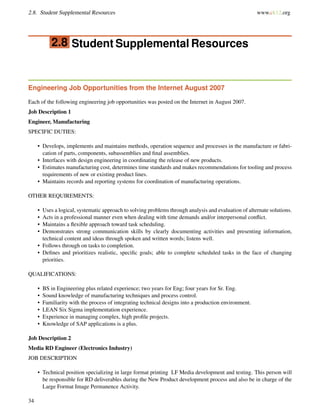 2.8. Student Supplemental Resources www.ck12.org
2.8 Student Supplemental Resources
Engineering Job Opportunities from the Internet August 2007
Each of the following engineering job opportunities was posted on the Internet in August 2007.
Job Description 1
Engineer, Manufacturing
SPECIFIC DUTIES:
• Develops, implements and maintains methods, operation sequence and processes in the manufacture or fabri-
cation of parts, components, subassemblies and ﬁnal assemblies.
• Interfaces with design engineering in coordinating the release of new products.
• Estimates manufacturing cost, determines time standards and makes recommendations for tooling and process
requirements of new or existing product lines.
• Maintains records and reporting systems for coordination of manufacturing operations.
OTHER REQUIREMENTS:
• Uses a logical, systematic approach to solving problems through analysis and evaluation of alternate solutions.
• Acts in a professional manner even when dealing with time demands and/or interpersonal conﬂict.
• Maintains a ﬂexible approach toward task scheduling.
• Demonstrates strong communication skills by clearly documenting activities and presenting information,
technical content and ideas through spoken and written words; listens well.
• Follows through on tasks to completion.
• Deﬁnes and prioritizes realistic, speciﬁc goals; able to complete scheduled tasks in the face of changing
priorities.
QUALIFICATIONS:
• BS in Engineering plus related experience; two years for Eng; four years for Sr. Eng.
• Sound knowledge of manufacturing techniques and process control.
• Familiarity with the process of integrating technical designs into a production environment.
• LEAN Six Sigma implementation experience.
• Experience in managing complex, high proﬁle projects.
• Knowledge of SAP applications is a plus.
Job Description 2
Media RD Engineer (Electronics Industry)
JOB DESCRIPTION
• Technical position specializing in large format printing LF Media development and testing. This person will
be responsible for RD deliverables during the New Product development process and also be in charge of the
Large Format Image Permanence Activity.
34
 