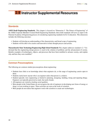 2.9. Instructor Supplemental Resources www.ck12.org
2.9 Instructor Supplemental Resources
Standards
ASEE Draft Engineering Standards. This chapter is focused on “Dimension 3: The Nature of Engineering” of
the ASEE Corporate Members Council Draft Engineering Standards; these draft standards will serve as input to the
National Academy of Engineering process of considering engineering standards for K-12 education. This dimension
includes the following outcomes:
• Students will develop an understanding of the characteristics and broad scope of engineering.
• Students will be able to be creative and innovative in their thought process and actions.
Massachusetts State Technology/Engineering High School Standards This chapter addresses standard 1.2: “Un-
derstand that the engineering design process is used in the solution of problems and the advancement of society.
Identify examples of technologies, objects, and processes that have been modiﬁed to advance society, and explain
why and how they were modiﬁed.”
Common Preconceptions
The following are common student preconceptions about engineering:
• Students have little to no knowledge about what engineers do, or the range of engineering careers open to
them.
• Students rarely know anyone who is an engineer unless that person is a relative.
• Student typically view engineering as limited to planning, designing, building, ﬁxing and repairing things.
Engineers are typically perceived as male, but rarely female.
• All engineers are viewed as lacking social qualities.
• Most people in the United States do not recognize the role of engineers in developing new forms of energy or
drugs, or even working in space. These activities are seen as the work of scientists.
• Most people do not realize that engineers work with scientists to create new technologies.
40
 