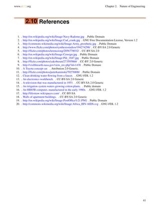 www.ck12.org Chapter 2. Nature of Engineering
2.10 References
1. . http://en.wikipedia.org/wiki/Image:Navy-Radome.jpg . Public Domain
2. . http://en.wikipedia.org/wiki/Image:Cad_crank.jpg . GNU Free Documentation License, Version 1.2
3. . http://commons.wikimedia.org/wiki/Image:Army_prosthetic.jpg . Public Domain
4. . http://www.flickr.com/photos/synthesisstudios/194274298/ . CC-BY-SA 2.0 Generic
5. . http://flickr.com/photos/terenceong/2056778032/ . CC-BY-SA 2.0
6. . http://en.wikipedia.org/wiki/Image:Censign.jpg . Public Domain
7. . http://en.wikipedia.org/wiki/Image:Pdr_1647.jpg . Public Domain
8. . http://flickr.com/photos/yakobusan/273595866/ . CC-BY 2.0 Generic
9. . http://visibleearth.nasa.gov/view_rec.php?id=1438 . Public Domain
10. . A Toyota concept car. . Attribution 2.0 Generic.
11. . http://flickr.com/photos/peterkaminski/70278808/ . Public Domain
12. . Clean drinking water ﬂowing from a faucet. . GNU-FDL 1.2
13. . An electronics workbench. . CC-BY-SA 2.0 Generic
14. . A television that was manufactured in 1953. . CC-BY-SA 2.0 Generic
15. . An irrigation system waters growing cotton plants. . Public domain
16. . An HB85B computer, manufactured in the early 1980s. . GNU-FDL 1.2
17. . http://lifestraw.wikispaces.com/ . CC-BY-SA
18. . Walls of apartment buildings. . CC-BY-SA 2.0 Generic
19. . http://en.wikipedia.org/wiki/Image:PostOfﬁce%21.PNG . Public Domain
20. . http://commons.wikimedia.org/wiki/Image:Africa_HIV-AIDS.svg . GNU-FDL 1.2
41
 