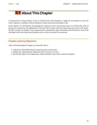 www.ck12.org Chapter 3. Engineering & Society
3.1 About This Chapter
A characteristic of human beings is that we develop tools and technology to adapt our environment to meet our
needs. Engineers contribute to the development of many innovations that improve life.
In this chapter, we will begin by investigating how engineers work to meet human needs; we will describe a few of
the greatest engineering accomplishments of the past and consider needs that engineering must meet in the future.
We then consider an example of how engineering has dramatically improved health and well-being for most of the
developed world: providing clean drinking water as well as treatment for wastewater.
Chapter Learning Objectives
After working through this chapter, you should be able to
• explain the relationship between engineering and societal needs,
• explain how engineering has inﬂuenced water systems in our lives,
• describe the impact of an engineering solution related to water from an ethical viewpoint.
43
 