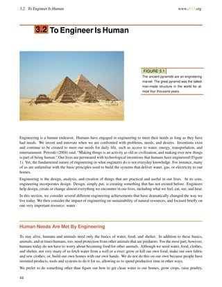 3.2. To Engineer Is Human www.ck12.org
3.2 To Engineer Is Human
FIGURE 3.1
The ancient pyramids are an engineering
marvel. The great pyramid was the tallest
man-made structure in the world for al-
most four thousand years.
Engineering is a human endeavor. Humans have engaged in engineering to meet their needs as long as they have
had needs. We invent and innovate when we are confronted with problems, needs, and desires. Inventions exist
and continue to be created to meet our needs for daily life, such as access to water, energy, transportation, and
entertainment. Petroski (2004) said, “Making things is an activity as old as civilization, and making ever new things
is part of being human.” Our lives are permeated with technological inventions that humans have engineered (Figure
1). Yet, the fundamental nature of engineering or what engineers do is not everyday knowledge. For instance, many
of us are unfamiliar with the basic principles used to build the systems that deliver water, gas, or electricity to our
homes.
Engineering is the design, analysis, and creation of things that are practical and useful in our lives. At its core,
engineering incorporates design. Design, simply put, is creating something that has not existed before. Engineers
help design, create or change almost everything we encounter in our lives, including what we feel, eat, see, and hear.
In this section, we consider several different engineering achievements that have dramatically changed the way we
live today. We then consider the impact of engineering on sustainability of natural resources, and focused brieﬂy on
one very important resource: water.
Human Needs Are Met By Engineering
To stay alive, humans and animals need only the basics of water, food, and shelter. In addition to these basics,
animals, and at times humans, too, need protection from other animals that are predators. For the most part, however,
humans today do not have to worry about becoming food for other animals. Although we need water, food, clothes,
and shelter, not very many of us fetch water from a well or a river; grow or kill our own food; make our own fabric
and sew clothes; or, build our own homes with our own hands. We do not do this on our own because people have
invented products, tools and systems to do it for us, allowing us to spend productive time in other ways.
We prefer to do something other than ﬁgure out how to get clean water to our homes, grow crops, raise poultry,
44
 