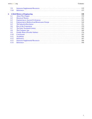 www.ck12.org Contents
5.9 Instructor Supplemental Resources . . . . . . . . . . . . . . . . . . . . . . . . . . . . . . . . . 135
5.10 References . . . . . . . . . . . . . . . . . . . . . . . . . . . . . . . . . . . . . . . . . . . . . . 137
6 A Brief History of Engineering 138
6.1 About This Chapter . . . . . . . . . . . . . . . . . . . . . . . . . . . . . . . . . . . . . . . . . 139
6.2 Historical Themes . . . . . . . . . . . . . . . . . . . . . . . . . . . . . . . . . . . . . . . . . . 141
6.3 Engineering in Ancient Civilizations . . . . . . . . . . . . . . . . . . . . . . . . . . . . . . . . 142
6.4 Engineering in Medieval and Renaissance Europe . . . . . . . . . . . . . . . . . . . . . . . . . 144
6.5 The Industrial Revolution . . . . . . . . . . . . . . . . . . . . . . . . . . . . . . . . . . . . . . 151
6.6 Rise of the Corporation . . . . . . . . . . . . . . . . . . . . . . . . . . . . . . . . . . . . . . . 159
6.7 The Early Twentieth Century . . . . . . . . . . . . . . . . . . . . . . . . . . . . . . . . . . . . 165
6.8 The Computer Age . . . . . . . . . . . . . . . . . . . . . . . . . . . . . . . . . . . . . . . . . 169
6.9 Potable Water (Possible Sidebar) . . . . . . . . . . . . . . . . . . . . . . . . . . . . . . . . . . 176
6.10 Conclusions . . . . . . . . . . . . . . . . . . . . . . . . . . . . . . . . . . . . . . . . . . . . . 183
6.11 Vocabulary . . . . . . . . . . . . . . . . . . . . . . . . . . . . . . . . . . . . . . . . . . . . . . 184
6.12 References . . . . . . . . . . . . . . . . . . . . . . . . . . . . . . . . . . . . . . . . . . . . . . 187
6.13 Instructor Supplemental Resources . . . . . . . . . . . . . . . . . . . . . . . . . . . . . . . . . 188
6.14 References . . . . . . . . . . . . . . . . . . . . . . . . . . . . . . . . . . . . . . . . . . . . . . 190
v
 