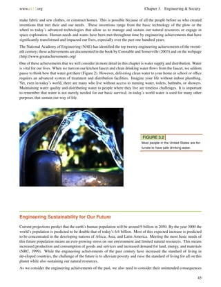 www.ck12.org Chapter 3. Engineering & Society
make fabric and sew clothes, or construct homes. This is possible because of all the people before us who created
inventions that met their and our needs. These inventions range from the basic technology of the plow or the
wheel to today’s advanced technologies that allow us to manage and sustain our natural resources or engage in
space exploration. Human needs and wants have been met throughout time by engineering achievements that have
signiﬁcantly transformed and impacted our lives, especially over the past one hundred years.
The National Academy of Engineering (NAE) has identiﬁed the top twenty engineering achievements of the twenti-
eth century; these achievements are documented in the book by Constable and Somerville (2003) and on the webpage
(http://www.greatachievements.org/
One of these achievements that we will consider in more detail in this chapter is water supply and distribution. Water
is vital for our lives. When we turn on our kitchen faucet and clean drinking water ﬂows from the faucet, we seldom
pause to think how that water got there (Figure 2). However, delivering clean water to your home or school or ofﬁce
requires an advanced system of treatment and distribution facilities. Imagine your life without indoor plumbing.
Yet, even in today’s world, there are many who live without access to running water, toilets, bathtubs, or showers.
Maintaining water quality and distributing water to people where they live are timeless challenges. It is important
to remember that water is not merely needed for our basic survival; in today’s world water is used for many other
purposes that sustain our way of life.
FIGURE 3.2
Most people in the United States are for-
tunate to have safe drinking water.
Engineering Sustainability for Our Future
Current projections predict that the earth’s human population will be around 9 billion in 2050. By the year 3000 the
world’s population is predicted to be double that of today’s 6.6 billion. Most of this expected increase is predicted
to be concentrated in the developing nations of Africa, Asia, and Latin America. Meeting the most basic needs of
this future population means an ever-growing stress on our environment and limited natural resources. This means
increased production and consumption of goods and services and increased demand for land, energy, and materials
(NRC, 1999). While the engineering achievements of the past century have increased the standard of living in
developed countries, the challenge of the future is to alleviate poverty and raise the standard of living for all on this
planet while also sustaining our natural resources.
As we consider the engineering achievements of the past, we also need to consider their unintended consequences
45
 