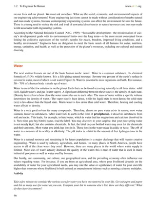 3.2. To Engineer Is Human www.ck12.org
on our lives and our planet. We must ask ourselves: What are the social, economic, and environmental impacts of
our engineering achievements? Many engineering decisions cannot be made without consideration of nearby natural
and man-made systems, because contemporary engineering systems can affect the environment far into the future.
There is a strong need to reduce the risk and level of unwanted disturbances to natural resources and our man-made
world associated with engineering systems.
According to the National Resource Council (NRC, 1999): “Sustainable development—the reconciliation of soci-
ety’s developmental goals with its environmental limits over the long term—is the most recent conceptual focus
linking the collective aspirations of the world’s peoples for peace, freedom, improved living conditions, and a
healthy environment.” Engineers have an obligation to meet the basic needs of all humans for water, nutrition,
energy, sanitation, and health, as well as the protection of the planet’s resources, including our cultural and natural
diversity.
Water
The next section focuses on one of the basic human needs: water. Water is a common substance. Its chemical
formula of H2O is widely known. It is a life-giving natural resource. Seventy-one percent of the earth’s surface is
covered in water, most of which is salt water (Figure 3). Water is essential to most organisms on Earth. For instance,
50−70% of a human body is made up of water.
Water is one of the few substances on the planet Earth that can be found occurring naturally in all three states: solid
(ice), liquid (water), and gas (water vapor). A signiﬁcant difference between these states is the density of each state.
(Density here refers to how close the water molecules are to each other. The mass of water within a speciﬁc volume
determines the density of water.) The vapor state is least dense, while the liquid state is most dense; the solid-state
(ice) is less dense than the liquid state. Warm water is less dense than cold water. Therefore, heating and cooling
water affects its density.
Water is a very good solvent for many compounds. Therefore, almost no pure water exists in nature; most water
contains dissolved substances. After water falls to earth in the form of precipitation, it dissolves substances from
soil and rocks. This leads, for example, to hard water, which is water that has magnesium and calcium dissolved in
it. Next time you buy bottled water, read the label. You may discover, to your surprise, that your pure spring water
is not merely H2O, but also contains chemicals. In fact, the label on your bottled water may even list the chemicals
and their amounts. Most water you drink has ions in it. Those ions in the water make it acidic or basic. The pH of
water is a measure of its acidity or alkalinity; The pH index is related to the amount of free hydrogen ions in the
water.
Water is a natural resource and sustaining it for future populations is a major challenge that will require creative
engineering. Water is used by industry, agriculture, and homes. In many places in North America, people have
access to all of the clean water they need. However, there are many places in the world where water supply is
limited. Most uses of water actually decrease the quality of the water; this is true of water that is used in many
industrial processes as well as water used by humans.
Our family, our community, our culture, our geographical area, and the prevailing economy often inﬂuence our
values regarding water. For instance, if you are from an agricultural area, where your livelihood depends on the
availability of water for your agricultural needs, you may rate the value or signiﬁcance of water for your own life
higher than someone whose livelihood is built around an entertainment industry such as running a cinema multiplex.
Activity
Take a few minutes to consider the various uses for water you have encountered in your life. Get out a pen and paper
and list as many uses for water as you can. Compare your list to someone else’s list. How are they different? What
do they have in common?
46
 