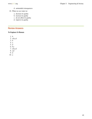www.ck12.org Chapter 3. Engineering & Society
d. unintended consequences
10. When we use water we
a. decrease its quality
b. increase its quality
c. do not affect its quality
d. improve its quality
Review Answers
To Engineer Is Human
1. b
2. a,b,c,d
3. b
4. a
5. d
6. b,c
7. a,b,c,d
8. a,d
9. d
10. a
49
 