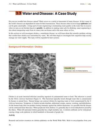 3.3. Water and Disease: A Case Study www.ck12.org
3.3 Water and Disease: A Case Study
Do you ever wonder how diseases spread? Water serves as a carrier or transmitter of many diseases. In fact, many of
the world’s diseases are dependent on water for their transmission. These diseases often occur in large epidemics and
can be quite catastrophic. A large part of water engineering is maintaining water quality so the water that we receive
when we turn on our kitchen faucets is potable. In addition to making water safe for drinking, water engineering is
also about transporting water from its source into our homes and to the areas where we live.
In this section we will investigate cholera, a waterborne disease; we will learn about the scientiﬁc problem solving
that veriﬁed that cholera was transmitted by water. We will then begin to investigate how engineers help society
manage our water supply. This topic will be expanded in later sections.
Background Information: Cholera
FIGURE 3.4
Microscopic view of cholera bacteria.
Cholera is an acute intestinal infection caused by ingestion of contaminated water or food. The infection is caused
by the Vibrio cholerae bacterium (Figure 4). This bacterium typically travels through water that is contaminated
by human or animal feces. Human beings can contract cholera by ingesting water or food contaminated by the V.
cholerae bacterium. Symptoms of cholera include diarrhea, abdominal cramps, nausea, vomiting, and dehydration.
As the human body does not produce lasting immunity against the cholera bacterium, it is possible that the disease
can be contracted more than once. When people die from cholera, it is generally due to severe dehydration caused by
the illness. When left untreated cholera generally has a high mortality rate. A cholera outbreak can be widespread,
causing a large scale epidemic in which hundreds or thousands of people die.
Activity
Research and review resources on cholera epidemics on the World Wide Web. Refer to encyclopedias from your
50
 