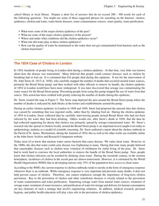 www.ck12.org Chapter 3. Engineering & Society
school library or local library. Prepare a short list of answers that do no exceed 200 − 300 words for each of
the following questions. You might use some of these suggested phrases for searching on the Internet: cholera,
epidemics, cholera and water, water-borne diseases, water contamination sources, water quality, water puriﬁcation.
• What were some of the major cholera epidemics of the past?
• What are some of the major cholera epidemics of the present?
• Where and under what conditions did the cholera epidemics occur?
• What role did water play in these cholera epidemics?
• How can the quality of water be maintained so the water does not get contaminated from bacteria such as the
cholera bacterium?
The 1854 Case of Cholera in London
In 1854, hundreds of people living in London died during a cholera epidemic. At that time, very little was known
about how the disease was transmitted. Many believed that people could contract diseases such as cholera by
breathing bad or foul air. It is estimated that 616 people died during this epidemic. If not for the intervention of
Dr. John Snow (b. 1813–d. 1858), who carefully mapped the number of deaths that occurred around water sources,
primarily the Broad Street pump, and then worked with other ofﬁcials to remove its handle, the cholera epidemic
of 1854 in London would have been more widespread. It was later discovered that sewage was contaminating the
water source for the Broad Street pump. Preventing people from using this pump stopped the use of water from that
source. This action has been credited with greatly reducing the number of deaths during this epidemic.
Dr. Snow created the map in Figure 5. The Snow map depicted the area around the Broad Street pump where the
number of deaths is indicated by dark blocks at the homes and establishments around the pump.
During an earlier cholera epidemic in London in 1848 and 1849, Snow had proposed the unusual idea that cholera
was caused by something that was ingested orally, rather than by inhaling foul air. During the cholera epidemic
of 1854 in London, Snow collected data by carefully interviewing people around Broad Street who had not been
infected by the water they had been drinking. Others would cite, after Snow’s death in 1858, that the data he
had collected supporting his theory that cholera was primarily spread by sewage-contaminated water. Dr. Snow’s
research into the spread of cholera locally around the Broad Street pump is an important lesson taught even today to
epidemiology students as a model of scientiﬁc reasoning. Dr. Snow authored a report about the cholera outbreak in
the Parish of St. James, Westminster, during the Autumn of 1854; this as well as his other works are available online
at the John Snow Archive and Research Companion website.
Today most of us know that unclean water carries bacteria that cause disease. We value clean water. However, in
the 1800s, the idea that water could carry disease was frightening to many. During that time many people believed
that catastrophic diseases such as cholera were visitation of retribution for sinful living of the poor. Dr. Snow
had to work hard to convince the local authorities to remove the handle of the Broad Street pump. Now, people
know that cholera infection can be avoided by drinking clean water. During the twentieth century, in the western
hemisphere, incidences of cholera in the recent past are almost nonexistent. However, it is estimated by the World
Health Organization (WHO) that in developing nations only 35% of the population have access to clean water.
According to the WHO, the current response to cholera outbreaks tends to mostly in the form of emergency response
whenever there is an outbreak. While emergency response is very important and prevents many deaths, it does not
help prevent causes of cholera. Therefore, one cannot emphasize enough the importance of long-term cholera
prevention. Key to the prevention of cholera and other waterborne diseases is closely related to the prevention
of water contamination and water puriﬁcation. Separating sewage water from natural water sources, treatment of
sewage water, treatment of water resources, and puriﬁcation of water for storage and delivery for human consumption
are key elements of such a strategy that involve engineering solutions. In addition, medical research, personal
hygiene, and public health education will play a key role in the prevention of cholera epidemics.
51
 