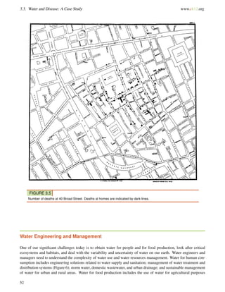 3.3. Water and Disease: A Case Study www.ck12.org
FIGURE 3.5
Number of deaths at 40 Broad Street. Deaths at homes are indicated by dark lines.
Water Engineering and Management
One of our signiﬁcant challenges today is to obtain water for people and for food production, look after critical
ecosystems and habitats, and deal with the variability and uncertainty of water on our earth. Water engineers and
managers need to understand the complexity of water use and water resources management. Water for human con-
sumption includes engineering solutions related to water supply and sanitation; management of water treatment and
distribution systems (Figure 6); storm water, domestic wastewater, and urban drainage; and sustainable management
of water for urban and rural areas. Water for food production includes the use of water for agricultural purposes
52
 