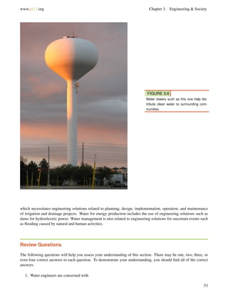 www.ck12.org Chapter 3. Engineering & Society
FIGURE 3.6
Water towers such as this one help dis-
tribute clean water to surrounding com-
munities.
which necessitates engineering solutions related to planning, design, implementation, operation, and maintenance
of irrigation and drainage projects. Water for energy production includes the use of engineering solutions such as
dams for hydroelectric power. Water management is also related to engineering solutions for uncertain events such
as ﬂooding caused by natural and human activities.
Review Questions
The following questions will help you assess your understanding of this section. There may be one, two, three, or
even four correct answers to each question. To demonstrate your understanding, you should ﬁnd all of the correct
answers.
1. Water engineers are concerned with
53
 