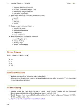 3.3. Water and Disease: A Case Study www.ck12.org
a. ensuring that water is drinkable
b. drinking eight glasses of water a day
c. transporting water to our homes
d. marketing bottled water
2. An example of a disease caused by contaminated water is
a. a cold
b. colessus
c. Cholera
d. colitis
3. We can prevent waterborne diseases by
a. washing our hands
b. public health education
c. vaccinations
d. visits to the doctor
4. Water engineers look for solutions to mitigate
a. overﬁshing the oceans
b. natural ﬂooding
c. building ships
d. human caused ﬂooding
Review Answers
Water and Disease: A Case Study
1. a,c
2. c
3. b
4. b,d
Reﬂection Questions
• Why do North Americans not have to worry about cholera?
• When we travel abroad to some countries, we are advised to receive a cholera vaccination. Why is it necessary
to receive a cholera vaccination?
Further Reading
• Johnson, Steven. The Ghost Map (The Story of London’s Most Terrifying Epidemic and How It Changed
Science, Cities, and the Modern World). Riverhead Books, New York, 2006.
• Tuthill, Kathleen. “John Snow and the Broad Street Pump: On the Trail of an Epidemic.” Cricket, 31 (2003):
23–31. Available on the web at
• http://www.ph.ucla.edu/epi/snow/snowcricketarticle.html
54
 