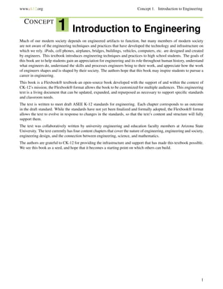 www.ck12.org Concept 1. Introduction to Engineering
CONCEPT
1 Introduction to Engineering
Much of our modern society depends on engineered artifacts to function, but many members of modern society
are not aware of the engineering techniques and practices that have developed the technology and infrastructure on
which we rely. iPods, cell phones, airplanes, bridges, buildings, vehicles, computers, etc. are designed and created
by engineers. This textbook introduces engineering techniques and practices to high school students. The goals of
this book are to help students gain an appreciation for engineering and its role throughout human history, understand
what engineers do, understand the skills and processes engineers bring to their work, and appreciate how the work
of engineers shapes and is shaped by their society. The authors hope that this book may inspire students to pursue a
career in engineering.
This book is a Flexbook® textbook-an open-source book developed with the support of and within the context of
CK-12’s mission; the Flexbook® format allows the book to be customized for multiple audiences. This engineering
text is a living document that can be updated, expanded, and repurposed as necessary to support speciﬁc standards
and classroom needs.
The text is written to meet draft ASEE K-12 standards for engineering. Each chapter corresponds to an outcome
in the draft standard. While the standards have not yet been ﬁnalized and formally adopted, the Flexbook® format
allows the text to evolve in response to changes in the standards, so that the text’s content and structure will fully
support them.
The text was collaboratively written by university engineering and education faculty members at Arizona State
University. The text currently has four content chapters that cover the nature of engineering, engineering and society,
engineering design, and the connection between engineering, science, and mathematics.
The authors are grateful to CK-12 for providing the infrastructure and support that has made this textbook possible.
We see this book as a seed, and hope that it becomes a starting point on which others can build.
1
 