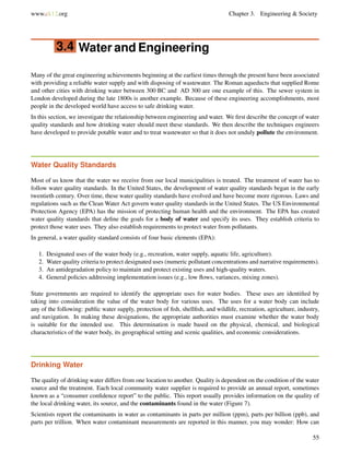 www.ck12.org Chapter 3. Engineering & Society
3.4 Water and Engineering
Many of the great engineering achievements beginning at the earliest times through the present have been associated
with providing a reliable water supply and with disposing of wastewater. The Roman aqueducts that supplied Rome
and other cities with drinking water between 300 BC and AD 300 are one example of this. The sewer system in
London developed during the late 1800s is another example. Because of these engineering accomplishments, most
people in the developed world have access to safe drinking water.
In this section, we investigate the relationship between engineering and water. We ﬁrst describe the concept of water
quality standards and how drinking water should meet these standards. We then describe the techniques engineers
have developed to provide potable water and to treat wastewater so that it does not unduly pollute the environment.
Water Quality Standards
Most of us know that the water we receive from our local municipalities is treated. The treatment of water has to
follow water quality standards. In the United States, the development of water quality standards began in the early
twentieth century. Over time, these water quality standards have evolved and have become more rigorous. Laws and
regulations such as the Clean Water Act govern water quality standards in the United States. The US Environmental
Protection Agency (EPA) has the mission of protecting human health and the environment. The EPA has created
water quality standards that deﬁne the goals for a body of water and specify its uses. They establish criteria to
protect those water uses. They also establish requirements to protect water from pollutants.
In general, a water quality standard consists of four basic elements (EPA):
1. Designated uses of the water body (e.g., recreation, water supply, aquatic life, agriculture).
2. Water quality criteria to protect designated uses (numeric pollutant concentrations and narrative requirements).
3. An antidegradation policy to maintain and protect existing uses and high-quality waters.
4. General policies addressing implementation issues (e.g., low ﬂows, variances, mixing zones).
State governments are required to identify the appropriate uses for water bodies. These uses are identiﬁed by
taking into consideration the value of the water body for various uses. The uses for a water body can include
any of the following: public water supply, protection of ﬁsh, shellﬁsh, and wildlife, recreation, agriculture, industry,
and navigation. In making these designations, the appropriate authorities must examine whether the water body
is suitable for the intended use. This determination is made based on the physical, chemical, and biological
characteristics of the water body, its geographical setting and scenic qualities, and economic considerations.
Drinking Water
The quality of drinking water differs from one location to another. Quality is dependent on the condition of the water
source and the treatment. Each local community water supplier is required to provide an annual report, sometimes
known as a “consumer conﬁdence report” to the public. This report usually provides information on the quality of
the local drinking water, its source, and the contaminants found in the water (Figure 7).
Scientists report the contaminants in water as contaminants in parts per million (ppm), parts per billion (ppb), and
parts per trillion. When water contaminant measurements are reported in this manner, you may wonder: How can
55
 
