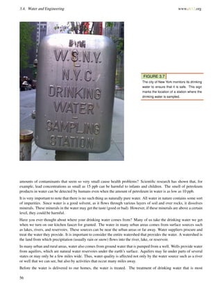 3.4. Water and Engineering www.ck12.org
FIGURE 3.7
The city of New York monitors its drinking
water to ensure that it is safe. This sign
marks the location of a station where the
drinking water is sampled.
amounts of contaminants that seem so very small cause health problems? Scientiﬁc research has shown that, for
example, lead concentrations as small as 15 ppb can be harmful to infants and children. The smell of petroleum
products in water can be detected by humans even when the amount of petroleum in water is as low as 10 ppb.
It is very important to note that there is no such thing as naturally pure water. All water in nature contains some sort
of impurities. Since water is a good solvent, as it ﬂows through various layers of soil and over rocks, it dissolves
minerals. These minerals in the water may get the taste (good or bad). However, if these minerals are above a certain
level, they could be harmful.
Have you ever thought about where your drinking water comes from? Many of us take the drinking water we get
when we turn on our kitchen faucet for granted. The water in many urban areas comes from surface sources such
as lakes, rivers, and reservoirs. These sources can be near the urban areas or far away. Water suppliers procure and
treat the water they provide. It is important to consider the entire watershed that provides the water. A watershed is
the land from which precipitation (usually rain or snow) ﬂows into the river, lake, or reservoir.
In many urban and rural areas, water also comes from ground water that is pumped from a well. Wells provide water
from aquifers, which are natural water reservoirs under the earth’s surface. Aquifers may lie under parts of several
states or may only be a few miles wide. Thus, water quality is affected not only by the water source such as a river
or well that we can see, but also by activities that occur many miles away.
Before the water is delivered to our homes, the water is treated. The treatment of drinking water that is most
56
 