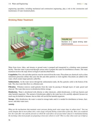 3.4. Water and Engineering www.ck12.org
engineering specialties, including mechanical and construction engineering, play a role in the construction and
maintenance of water treatment plants.
Drinking Water Treatment
FIGURE 3.8
Illustration of a typical drinking water
treatment process.
Water from rivers, lakes, and streams or ground water is pumped and transported to a drinking water treatment
facility. Then the water is processed through various units to prepare the water for distribution to homes. The water
treatment involves the steps shown in Figure 8 and described below.
Coagulation. First, dirt and other particles must be removed from the water. Flocculants are chemicals such as alum
(aluminum potassium sulfate) that cause the dirt and other particles to stick together; ﬂocculants are added to the
water, which creates larger particles called ﬂoc.
Sedimentation. As the water moves through the sedimentation tanks, the ﬂoc particles settle to the bottom of the
tank. The clear water then ﬂows to a ﬁltration unit.
Filtration. Filtration removes small particles from the water by passing it through layers of sand, gravel and
charcoal. The water then moves to disinfection before storage.
Disinfection. Water is disinfected with chlorine or other chemicals, called disinfectants, to kill any bacteria and
other harmful organisms. The amount of disinfectants added to the water has to be carefully adjusted, because too
much may be harmful to humans, but too little will not kill the harmful organisms.
Storage. After disinfection, the water is stored in storage tanks until it is needed for distribution to homes, busi-
nesses, and other water users.
Activity
What are the mechanisms that maintain water pressure during peak water usage times in urban areas? You can
easily imagine that in most urban cities, water usage will peak during certain times of the day. Have you wondered
how the water ﬂow rate and the pressure at which the water ﬂows out of your home’s faucets is maintained during
the mornings when most people are preparing to leave for school or work? This is a time when water use is high as
58
 