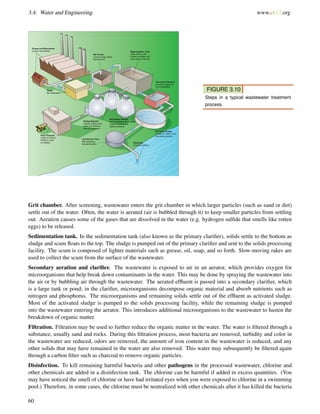 3.4. Water and Engineering www.ck12.org
FIGURE 3.10
Steps in a typical wastewater treatment
process.
Grit chamber. After screening, wastewater enters the grit chamber in which larger particles (such as sand or dirt)
settle out of the water. Often, the water is aerated (air is bubbled through it) to keep smaller particles from settling
out. Aeration causes some of the gases that are dissolved in the water (e.g. hydrogen sulﬁde that smells like rotten
eggs) to be released.
Sedimentation tank. In the sedimentation tank (also known as the primary clariﬁer), solids settle to the bottom as
sludge and scum ﬂoats to the top. The sludge is pumped out of the primary clariﬁer and sent to the solids processing
facility. The scum is composed of lighter materials such as grease, oil, soap, and so forth. Slow-moving rakes are
used to collect the scum from the surface of the wastewater.
Secondary aeration and clariﬁer. The wastewater is exposed to air in an aerator, which provides oxygen for
microorganisms that help break down contaminants in the water. This may be done by spraying the wastewater into
the air or by bubbling air through the wastewater. The aerated efﬂuent is passed into a secondary clariﬁer, which
is a large tank or pond; in the clariﬁer, microorganisms decompose organic material and absorb nutrients such as
nitrogen and phosphorus. The microorganisms and remaining solids settle out of the efﬂuent as activated sludge.
Most of the activated sludge is pumped to the solids processing facility, while the remaining sludge is pumped
into the wastewater entering the aerator. This introduces additional microorganisms to the wastewater to hasten the
breakdown of organic matter.
Filtration. Filtration may be used to further reduce the organic matter in the water. The water is ﬁltered through a
substance, usually sand and rocks. During this ﬁltration process, most bacteria are removed, turbidity and color in
the wastewater are reduced, odors are removed, the amount of iron content in the wastewater is reduced, and any
other solids that may have remained in the water are also removed. This water may subsequently be ﬁltered again
through a carbon ﬁlter such as charcoal to remove organic particles.
Disinfection. To kill remaining harmful bacteria and other pathogens in the processed wastewater, chlorine and
other chemicals are added in a disinfection tank. The chlorine can be harmful if added in excess quantities. (You
may have noticed the smell of chlorine or have had irritated eyes when you were exposed to chlorine in a swimming
pool.) Therefore, in some cases, the chlorine must be neutralized with other chemicals after it has killed the bacteria
60
 