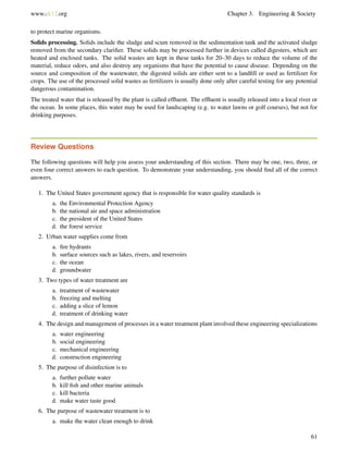www.ck12.org Chapter 3. Engineering & Society
to protect marine organisms.
Solids processing. Solids include the sludge and scum removed in the sedimentation tank and the activated sludge
removed from the secondary clariﬁer. These solids may be processed further in devices called digesters, which are
heated and enclosed tanks. The solid wastes are kept in these tanks for 20–30 days to reduce the volume of the
material, reduce odors, and also destroy any organisms that have the potential to cause disease. Depending on the
source and composition of the wastewater, the digested solids are either sent to a landﬁll or used as fertilizer for
crops. The use of the processed solid wastes as fertilizers is usually done only after careful testing for any potential
dangerous contamination.
The treated water that is released by the plant is called efﬂuent. The efﬂuent is usually released into a local river or
the ocean. In some places, this water may be used for landscaping (e.g. to water lawns or golf courses), but not for
drinking purposes.
Review Questions
The following questions will help you assess your understanding of this section. There may be one, two, three, or
even four correct answers to each question. To demonstrate your understanding, you should ﬁnd all of the correct
answers.
1. The United States government agency that is responsible for water quality standards is
a. the Environmental Protection Agency
b. the national air and space administration
c. the president of the United States
d. the forest service
2. Urban water supplies come from
a. ﬁre hydrants
b. surface sources such as lakes, rivers, and reservoirs
c. the ocean
d. groundwater
3. Two types of water treatment are
a. treatment of wastewater
b. freezing and melting
c. adding a slice of lemon
d. treatment of drinking water
4. The design and management of processes in a water treatment plant involved these engineering specializations
a. water engineering
b. social engineering
c. mechanical engineering
d. construction engineering
5. The purpose of disinfection is to
a. further pollute water
b. kill ﬁsh and other marine animals
c. kill bacteria
d. make water taste good
6. The purpose of wastewater treatment is to
a. make the water clean enough to drink
61
 