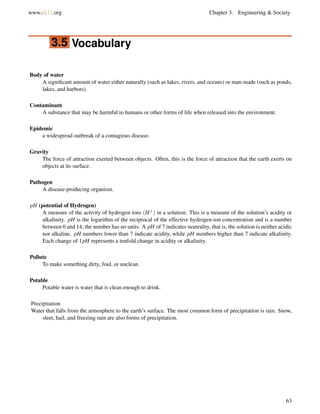 www.ck12.org Chapter 3. Engineering & Society
3.5 Vocabulary
Body of water
A signiﬁcant amount of water either naturally (such as lakes, rivers, and oceans) or man-made (such as ponds,
lakes, and harbors).
Contaminant
A substance that may be harmful to humans or other forms of life when released into the environment.
Epidemic
a widespread outbreak of a contagious disease.
Gravity
The force of attraction exerted between objects. Often, this is the force of attraction that the earth exerts on
objects at its surface.
Pathogen
A disease-producing organism.
pH (potential of Hydrogen)
A measure of the activity of hydrogen ions (H+) in a solution. This is a measure of the solution’s acidity or
alkalinity. pH is the logarithm of the reciprocal of the effective hydrogen-ion concentration and is a number
between 0 and 14; the number has no units. A pH of 7 indicates neutrality, that is, the solution is neither acidic
nor alkaline. pH numbers lower than 7 indicate acidity, while pH numbers higher than 7 indicate alkalinity.
Each change of 1pH represents a tenfold change in acidity or alkalinity.
Pollute
To make something dirty, foul, or unclean.
Potable
Potable water is water that is clean enough to drink.
Precipitation
Water that falls from the atmosphere to the earth’s surface. The most common form of precipitation is rain. Snow,
sleet, hail, and freezing rain are also forms of precipitation.
63
 