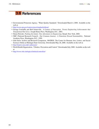 3.6. References www.ck12.org
3.6 References
• Environmental Protection Agency. “Water Quality Standards.” Downloaded March 4, 2008. Available on the
web at
• http://www.epa.gov/waterscience/standards/about/
• George Constable and Bob Somerville. A Century of Innovation: Twenty Engineering Achievements that
Transformed Our Lives. Joseph Henry Press, Washington, D.C., 2003.
• Henry Petroski. Pushing the Limits: New Adventures in Engineering. Knopf, New York, 2004.
• NRC (National Research Council). Our Common Journey: A Transition Toward Sustainability. National
Academy Press, Washington, D.C., 1999.
• John Snow Archive and Research Companion. MATRIX: The Center for Humane Arts, Letters, and Social
Sciences Online at Michigan State University. Downloaded May 28, 2008. Available on the web at
• http://matrix.msu.edu/~johnsnow/
• World Health Organization. “Cholera: Prevention and Control.” Downloaded July 2008. Available on the web
at
• http://www.who.int/topics/cholera/control/en/
64
 