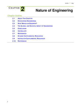 www.ck12.org
CHAPTER
2 Nature of Engineering
Chapter Outline
2.1 ABOUT THIS CHAPTER
2.2 DISCOVERING ENGINEERING
2.3 WHAT MAKES AN ENGINEER?
2.4 THE GLOBAL AND SOCIETAL IMPACT OF ENGINEERING
2.5 CONCLUSION
2.6 VOCABULARY
2.7 REFERENCES
2.8 STUDENT SUPPLEMENTAL RESOURCES
2.9 INSTRUCTOR SUPPLEMENTAL RESOURCES
2.10 REFERENCES
2
 