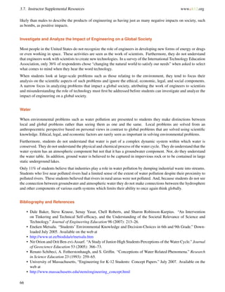 3.7. Instructor Supplemental Resources www.ck12.org
likely than males to describe the products of engineering as having just as many negative impacts on society, such
as bombs, as positive impacts.
Investigate and Analyze the Impact of Engineering on a Global Society
Most people in the United States do not recognize the role of engineers in developing new forms of energy or drugs
or even working in space. These activities are seen as the work of scientists. Furthermore, they do not understand
that engineers work with scientists to create new technologies. In a survey of the International Technology Education
Association, only 36% of respondents chose “changing the natural world to satisfy our needs” when asked to select
what comes to mind when they hear the word technology.
When students look at large-scale problems such as those relating to the environment, they tend to focus their
analysis on the scientiﬁc aspects of such problems and ignore the ethical, economic, legal, and social components.
A narrow focus in analyzing problems that impact a global society, attributing the work of engineers to scientists
and misunderstanding the role of technology must ﬁrst be addressed before students can investigate and analyze the
impact of engineering on a global society.
Water
When environmental problems such as water pollution are presented to students they make distinctions between
local and global problems rather than seeing them as one and the same. Local problems are solved from an
anthropocentric perspective based on personal views in contrast to global problems that are solved using scientiﬁc
knowledge. Ethical, legal, and economic factors are rarely seen as important in solving environmental problems.
Furthermore, students do not understand that water is part of a complex dynamic system within which water is
conserved. They do not understand the physical and chemical process of the water cycle. They do understand that the
water system has an atmospheric component but not that it has a groundwater component. Nor, do they understand
the water table. In addition, ground water is believed to be captured in impervious rock or to be contained in large
static underground lakes.
Only 11% of students believe that industries play a role in water pollution by dumping industrial waste into streams.
Students who live near polluted rivers had a limited sense of the extent of water pollution despite their proximity to
polluted rivers. These students believed that rivers in rural areas were not polluted. And, because students do not see
the connection between groundwater and atmospheric water they do not make connections between the hydrosphere
and other components of various earth systems which limits their ability to once again think globally.
Bibliography and References
• Dale Baker, Steve Krause, Senay Yasar, Chell Roberts, and Sharon Robinson-Kurpius. “An Intervention
on Tinkering and Technical Self-efﬁcacy, and the Understanding of the Societal Relevance of Science and
Technology.” Journal of Engineering Education 98 (2007): 213–26.
• Eneken Metsalu. “Students’ Environmental Knowledge and Decision-Choices in 6th and 9th Grade.” Down-
loaded July 2005. Available on the web at
• http://www.ut.ee/biodida/e/metsalu.htm
• Nir Orion and Orit Ben-zvi-Assarf. “A Study of Junior-High Students Perceptions of the Water Cycle.” Journal
of Geoscience Education 53 (2005): 366–73.
• Renato Schibeci, A. Fetherstonhaugh, and S. Grifﬁn. “Conceptions of Water Related Phenomena.” Research
in Science Education 23 (1993): 259–65.
• University of Massachusetts, “Engineering for K-12 Students: Concept Papers.” July 2007. Available on the
web at
• http://www.massachusetts.edu/stem/engineering_concept.html
66
 