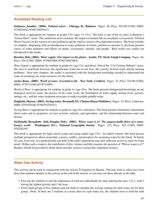 www.ck12.org Chapter 3. Engineering & Society
Annotated Reading List
Stefanow, Jennifer. (2004). Polluted waters . Chicago, IL: Raintree. Pages: 48, Price: $22.00 (USD), ISBN:
0739870165 (9780739870167)
This book is appropriate for students in grades 5-9+ (ages 11–15+). The book is one of the six titles in Raintree’s
“Green Alert!” series. This nonﬁction series examines the impact of modern life on our planet’s ecosystems. Polluted
Waters focuses on the sources of water pollution and the need to conserve this important resource. The book includes
six chapters. Beginning with an introduction to water pollution, its forms, and how to measure it, the book presents
causes of water pollution and effects on plants, ecosystems, animals, and people. Real world case studies are
introduced to the reader.
Bowden, Rob. (2003). Water supply: Our impact on the planet . Austin, TX: Steck-Vaugh Company. Pages: 64,
Price: $24 (USD), ISBN: 0739855069 (9780739855065)
Water Supply is appropriate for students in grades 6+ (age 12+) and above. Part of the “21st Century Debates” series,
this easy to read book discusses the signiﬁcance water has to our lives, the scarcity of fresh water and the ensuing
problems. Over nine chapters, the reader is presented with the background knowledge needed to understand the
issue of sustaining our water resources for the future.
Arato, Rona. (2005). World of water: Essential to life . New York: Crabtree. Pages: 32, Price: $18.90 (USD),
ISBN: 0778714160 (0778714489)
World of Water is appropriate for students in grade 4+ (age 10+). The book presents background knowledge on our
biological need for water, the process of the water cycle, the distribution of water supply among rivers, geysers,
springs, etc., and the water treatment necessary to make available potable water.
Dalgleish, Sharon. (2003). Saving water. Broomall, PA: Chelsea House Publishers. Pages: 32, Price: Unknown,
ISBN: 0791070166 (9780791070161)
Saving Water is appropriate for students in grade 4+ (age 10+) and above. The book presents elementary information
about water and its properties, its uses at home, industry, and agriculture, and the relationship between water and
disease.
McDonald, Bernadette Jehl, Douglas (Eds). (2003). Whose water is it? The unquenchable thirst of a water-
hungry world . Washington, D.C.: National Geographic Society. Pages: 232, Price: $25 (USD), ISBN:
0792262387
This book is appropriate for high school youth and young adults (age 15+). An edited volume, this book presets
multiple perspectives about ownership, scarcity, conﬂict, and prospects for sustaining water for the future. In barely
20 years from now, it is predicted that one-half of the earth’s population may lack sufﬁcient access to water for basic
needs. Within such a context, the contributors of this volume carefully examine the question of “Whose water is it?”
Readers should be provoked to think about and take action to sustain this important resource.
Water Use Activity
This activity can be used in conjunction with the section To Engineer Is Human. You may wish to select uses from
those that students identify in the activity at the end of the section, or you may use those already in the table.
• First ask the students to rate the importance of each use individually by rank ordering the uses, 5 to 1, with 5
having the highest priority and 1 the least.
• Form small groups of ﬁve students and ask them to calculate the average ranking for each water use for their
group. (Note: If there are 5 students in a team, then for each water use, the students have to total the rank
67
 