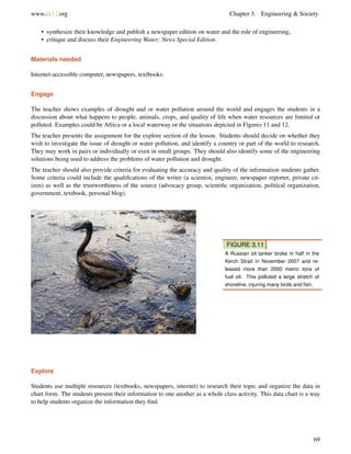 www.ck12.org Chapter 3. Engineering & Society
• synthesize their knowledge and publish a newspaper edition on water and the role of engineering,
• critique and discuss their Engineering Water: News Special Edition.
Materials needed
Internet-accessible computer, newspapers, textbooks.
Engage
The teacher shows examples of drought and or water pollution around the world and engages the students in a
discussion about what happens to people, animals, crops, and quality of life when water resources are limited or
polluted. Examples could be Africa or a local waterway or the situations depicted in Figures 11 and 12.
The teacher presents the assignment for the explore section of the lesson. Students should decide on whether they
wish to investigate the issue of drought or water pollution, and identify a country or part of the world to research.
They may work in pairs or individually or even in small groups. They should also identify some of the engineering
solutions being used to address the problems of water pollution and drought.
The teacher should also provide criteria for evaluating the accuracy and quality of the information students gather.
Some criteria could include the qualiﬁcations of the writer (a scientist, engineer, newspaper reporter, private cit-
izen) as well as the trustworthiness of the source (advocacy group, scientiﬁc organization, political organization,
government, textbook, personal blog).
FIGURE 3.11
A Russian oil tanker broke in half in the
Kerch Strait in November 2007 and re-
leased more than 2000 metric tons of
fuel oil. This polluted a large stretch of
shoreline, injuring many birds and ﬁsh.
Explore
Students use multiple resources (textbooks, newspapers, internet) to research their topic and organize the data in
chart form. The students present their information to one another as a whole class activity. This data chart is a way
to help students organize the information they ﬁnd.
69
 