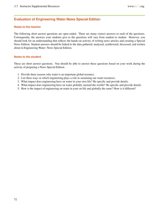 3.7. Instructor Supplemental Resources www.ck12.org
Evaluation of Engineering Water:News Special Edition
Notes to the teacher
The following short answer questions are open ended. There are many correct answers to each of the questions.
Consequently, the answers your students give to the questions will vary from student to student. However, you
should look for an understanding that reﬂects the hands-on activity of writing news articles and creating a Special
News Edition. Student answers should be linked to the data gathered, analyzed, synthesized, discussed, and written
about in Engineering Water: News Special Edition.
Notes to the student
These are short answer questions. You should be able to answer these questions based on your work during the
activity of preparing a News Special Edition.
1. Provide three reasons why water is an important global resource.
2. List three ways in which engineering plays a role in sustaining our water resources.
3. What impact does engineering have on water in your own life? Be speciﬁc and provide details.
4. What impact does engineering have on water globally (around the world)? Be speciﬁc and provide details.
5. How is the impact of engineering on water in your on life and globally the same? How is it different?
72
 