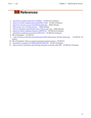 www.ck12.org Chapter 3. Engineering & Society
3.8 References
1. . http://flickr.com/photos/liberato/171610084/ . CC-BY-SA 2.0 Generic
2. . http://www.flickr.com/photos/darwinbell/286131360/ . CC-BY 2.0 Generic.
3. . http://www-pm.larc.nasa.gov/triana/Earth.galileo.jpg . Public Domain
4. . Microscopic view of cholera bacteria. . Public Domain
5. . http://en.wikipedia.org/wiki/Image:Snow-cholera-map-1.jpg . Public Domain
6. . http://www.flickr.com/photos/imuttoo/1389979716/ . CC-BY-SA 2.0 Generic
7. . http://flickr.com/photos/sararichards/199515354/ . CC-BY-SA 2.0 Generic
8. CK-12 Foundation. . CC-BY-SA
9. . http://commons.wikimedia.org/wiki/Image:Luftbild_Klaeranlage_Dresden_Kaditz.jpg . CC-BY-SA 2.0
Generic
10. CK-12 Foundation. Steps in a typical wastewater treatment process.. CC-BY-SA
11. . http://flickr.com/photos/19378856@N04/2037098785/ . CC-BY 2.0 Generic
12. . http://commons.wikimedia.org/wiki/Image:Drought_Swimming_Hole.JPG . CC-BY-SA 2.0 Generic
73
 