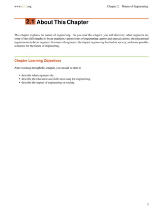 www.ck12.org Chapter 2. Nature of Engineering
2.1 About This Chapter
This chapter explores the nature of engineering. As you read this chapter, you will discover: what engineers do;
some of the skills needed to be an engineer; various types of engineering careers and specializations; the educational
requirements to be an engineer; licensure of engineers; the impact engineering has had on society; and some possible
scenarios for the future of engineering.
Chapter Learning Objectives
After working through this chapter, you should be able to
• describe what engineers do,
• describe the education and skills necessary for engineering,
• describe the impact of engineering on society.
3
 