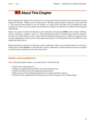 www.ck12.org Chapter 4. Introduction to Engineering Design
4.1 About This Chapter
Before beginning this chapter, look around you for a moment and notice how much of your environment has been
designed by humans. Perhaps you are reading inside a building; people designed, engineered, and constructed
it. This book has been designed; if you are reading it in a paper format, the paper, ink, and binding have been
manufactured, while if you are reading it electronically, the computer on which you are reading has been designed
and fabricated.
Almost every aspect of modern life depends on and is affected by technological artifacts such as bridges, buildings,
vehicles, cell phones, computers, and so on. These technological artifacts are designed and created by engineers;
the process by which engineers create is often called the engineering design process. ABET, the organization that
accredits undergraduate university and college engineering programs, has developed the following deﬁnition of the
engineering design process.
Engineering design is the process of devising a system, component, or process to meet desired needs. It is a decision-
making process (often iterative), in which the basic sciences, mathematics, and the engineering sciences are applied
to convert resources optimally to meet these stated needs.
Chapter Learning Objectives
After working through this chapter, you should be able to do the following:
• Explain what a design process is.
• Explain how engineering design differs from other design processes.
• Explain the different steps in the engineering design process.
• Apply each step of the engineering design process to design a product or process.
• Describe how the implementation the design process affects the quality of the resulting design.
75
 