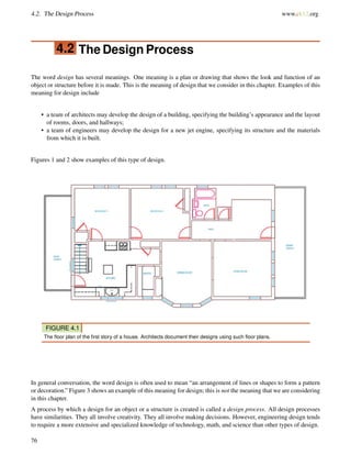 4.2. The Design Process www.ck12.org
4.2 The Design Process
The word design has several meanings. One meaning is a plan or drawing that shows the look and function of an
object or structure before it is made. This is the meaning of design that we consider in this chapter. Examples of this
meaning for design include
• a team of architects may develop the design of a building, specifying the building’s appearance and the layout
of rooms, doors, and hallways;
• a team of engineers may develop the design for a new jet engine, specifying its structure and the materials
from which it is built.
Figures 1 and 2 show examples of this type of design.
FIGURE 4.1
The ﬂoor plan of the ﬁrst story of a house. Architects document their designs using such ﬂoor plans.
In general conversation, the word design is often used to mean “an arrangement of lines or shapes to form a pattern
or decoration.” Figure 3 shows an example of this meaning for design; this is not the meaning that we are considering
in this chapter.
A process by which a design for an object or a structure is created is called a design process. All design processes
have similarities. They all involve creativity. They all involve making decisions. However, engineering design tends
to require a more extensive and specialized knowledge of technology, math, and science than other types of design.
76
 