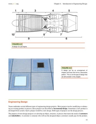 www.ck12.org Chapter 4. Introduction to Engineering Design
FIGURE 4.2
A design of a jet engine.
FIGURE 4.3
A design can be an arrangement of
shapes and lines that forms a decorative
pattern. This is not the type of design that
we will consider in this chapter.
Engineering Design
Teams undertake several different types of engineering design projects. Most projects involve modifying or enhanc-
ing an existing product or process; these projects are described as incremental design. Sometimes a new product is
developed from scratch. Such a project would be a new design. Both types of projects use the design process.
The purpose of most design projects is to develop an object, structure, or process that meets the needs of customers
and stakeholders. A customer is someone who will use the designed object; customers usually pay for the product.
77
 