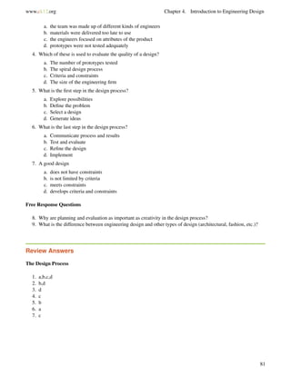www.ck12.org Chapter 4. Introduction to Engineering Design
a. the team was made up of different kinds of engineers
b. materials were delivered too late to use
c. the engineers focused on attributes of the product
d. prototypes were not tested adequately
4. Which of these is used to evaluate the quality of a design?
a. The number of prototypes tested
b. The spiral design process
c. Criteria and constraints
d. The size of the engineering ﬁrm
5. What is the ﬁrst step in the design process?
a. Explore possibilities
b. Deﬁne the problem
c. Select a design
d. Generate ideas
6. What is the last step in the design process?
a. Communicate process and results
b. Test and evaluate
c. Reﬁne the design
d. Implement
7. A good design
a. does not have constraints
b. is not limited by criteria
c. meets constraints
d. develops criteria and constraints
Free Response Questions
8. Why are planning and evaluation as important as creativity in the design process?
9. What is the difference between engineering design and other types of design (architectural, fashion, etc.)?
Review Answers
The Design Process
1. a,b,c,d
2. b,d
3. d
4. c
5. b
6. a
7. c
81
 