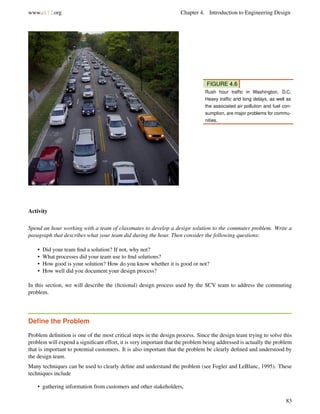 www.ck12.org Chapter 4. Introduction to Engineering Design
FIGURE 4.6
Rush hour trafﬁc in Washington, D.C.
Heavy trafﬁc and long delays, as well as
the associated air pollution and fuel con-
sumption, are major problems for commu-
nities.
Activity
Spend an hour working with a team of classmates to develop a design solution to the commuter problem. Write a
paragraph that describes what your team did during the hour. Then consider the following questions:
• Did your team ﬁnd a solution? If not, why not?
• What processes did your team use to ﬁnd solutions?
• How good is your solution? How do you know whether it is good or not?
• How well did you document your design process?
In this section, we will describe the (ﬁctional) design process used by the SCV team to address the commuting
problem.
Deﬁne the Problem
Problem deﬁnition is one of the most critical steps in the design process. Since the design team trying to solve this
problem will expend a signiﬁcant effort, it is very important that the problem being addressed is actually the problem
that is important to potential customers. It is also important that the problem be clearly deﬁned and understood by
the design team.
Many techniques can be used to clearly deﬁne and understand the problem (see Fogler and LeBlanc, 1995). These
techniques include
• gathering information from customers and other stakeholders,
83
 