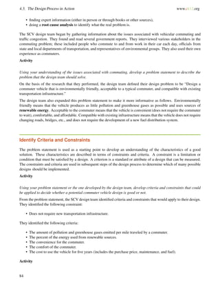 4.3. The Design Process in Action www.ck12.org
• ﬁnding expert information (either in person or through books or other sources),
• doing a root cause analysis to identify what the real problem is.
The SCV design team began by gathering information about the issues associated with vehicular commuting and
trafﬁc congestion. They found and read several government reports. They interviewed various stakeholders in the
commuting problem; these included people who commute to and from work in their car each day, ofﬁcials from
state and local departments of transportation, and representatives of environmental groups. They also used their own
experience as commuters.
Activity
Using your understanding of the issues associated with commuting, develop a problem statement to describe the
problem that the design team should solve.
On the basis of the research that they performed, the design team deﬁned their design problem to be “Design a
commuter vehicle that is environmentally friendly, acceptable to a typical commuter, and compatible with existing
transportation infrastructure.”
The design team also expanded this problem statement to make it more informative as follows. Environmentally
friendly means that the vehicle produces as little pollution and greenhouse gases as possible and uses sources of
renewable energy. Acceptable to the commuter means that the vehicle is convenient (does not require the commuter
to wait), comfortable, and affordable. Compatible with existing infrastructure means that the vehicle does not require
changing roads, bridges, etc., and does not require the development of a new fuel distribution system.
Identify Criteria and Constraints
The problem statement is used as a starting point to develop an understanding of the characteristics of a good
solution. These characteristics are described in terms of constraints and criteria. A constraint is a limitation or
condition that must be satisﬁed by a design. A criterion is a standard or attribute of a design that can be measured.
The constraints and criteria are used in subsequent steps of the design process to determine which of many possible
designs should be implemented.
Activity
Using your problem statement or the one developed by the design team, develop criteria and constraints that could
be applied to decide whether a potential commuter vehicle design is good or not.
From the problem statement, the SCV design team identiﬁed criteria and constraints that would apply to their design.
They identiﬁed the following constraint:
• Does not require new transportation infrastructure.
They identiﬁed the following criteria:
• The amount of pollution and greenhouse gases emitted per mile traveled by a commuter.
• The percent of the energy used from renewable sources.
• The convenience for the commuter.
• The comfort of the commuter.
• The cost to use the vehicle for ﬁve years (includes the purchase price, maintenance, and fuel).
Activity
84
 