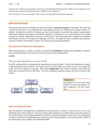 www.ck12.org Chapter 4. Introduction to Engineering Design
Compare your criteria and constraints with the ones developed by the design team. What are the strengths of your
criteria when compared to the design team’s? What are the weaknesses?
Are each of your criteria measurable? Does each accurately reﬂect the problem statement?
Generate Concepts
With criteria and constraints identiﬁed, the design team begins to generate concepts for the design. This is the step
in which creativity plays a very important role—good designs are often very different from existing solutions to a
problem. In addition to creativity, the design team must use discipline to ensure that they explore enough options
and potential solutions to guarantee a good design. Therefore, it is important to use a structured process to generate
concepts for a design. Many different processes could be used. The one presented here is adapted and simpliﬁed
from Product Design and Development by Eppinger and Ulrich. It includes the steps of problem decomposition,
searching externally and internally for ideas, and systematically exploring possibilities.
Decompose the Problem into Subproblems
When a design problem is complex, it can be very beneﬁcial to decompose the problem into subproblems. Subprob-
lems are smaller problems that must be solved in order to solve the overall problem.
Activity
Think of as many subproblems as you can for the SCV.
The SCV team broke the overall problem into subproblems as shown in Figure 7. Each of the subproblems is simpler
to approach than the whole problem. The energy source is how the vehicle gets energy to move; for example, the
energy source for a regular car is gasoline. The vehicle conﬁguration is the number of wheels on the vehicle and
where they are placed relative to the driver. The drive mechanism transforms energy into the locomotion of the
vehicle.
FIGURE 4.7
Decomposition of the commuter vehicle
problem into three some problems: en-
ergy, conﬁguration, and drive mecha-
nism.
Search Externally for Ideas
Once the problem is decomposed into subproblems, the design team can begin to search for ideas to solve each
subproblem. One source of ideas is to look at existing products and ideas to see whether there are already solutions to
the overall problem or the identiﬁed subproblems. Sources of external information include interviews with potential
customers or experts in the subproblem areas, patent and other technical databases, and existing products. Much of
this information is now available on the World Wide Web.
85
 